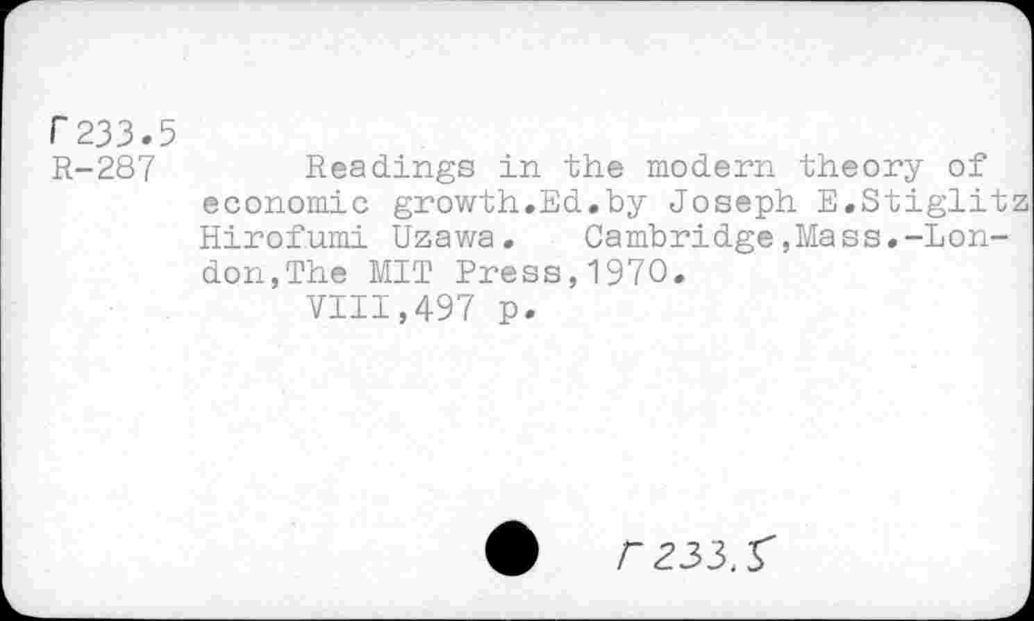 ﻿F233.5
R-287	Readings in the modern theory of
economic growth.Ed.by Joseph E.Stiglit Hirofumi Uzawa. Cambridge,Mass.-London,The MIT Press,1970.
VIII,497 p.
